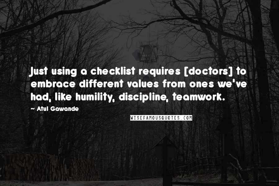 Atul Gawande quotes: Just using a checklist requires [doctors] to embrace different values from ones we've had, like humility, discipline, teamwork.