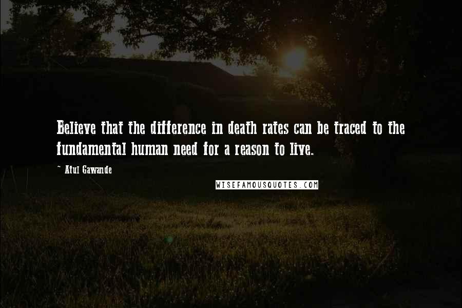 Atul Gawande quotes: Believe that the difference in death rates can be traced to the fundamental human need for a reason to live. Atul Gawande quotes: Believe that the difference in death rates can be traced to the fundamental human need for a reason to live.