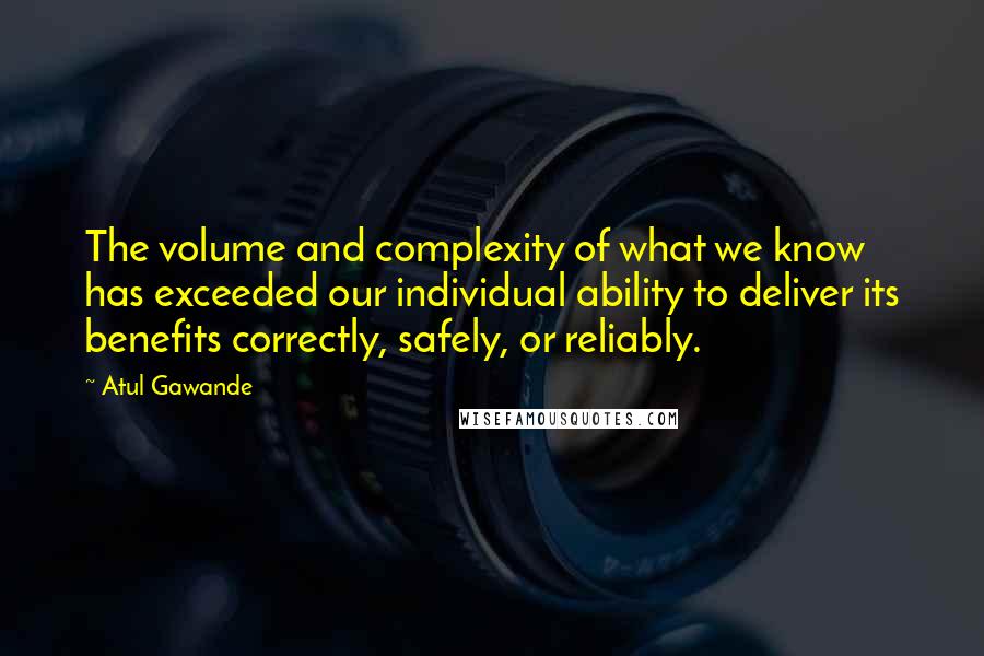 Atul Gawande quotes: The volume and complexity of what we know has exceeded our individual ability to deliver its benefits correctly, safely, or reliably. Atul Gawande quotes: The volume and complexity of what we know has exceeded our individual ability to deliver its benefits correctly, safely, or reliably.
