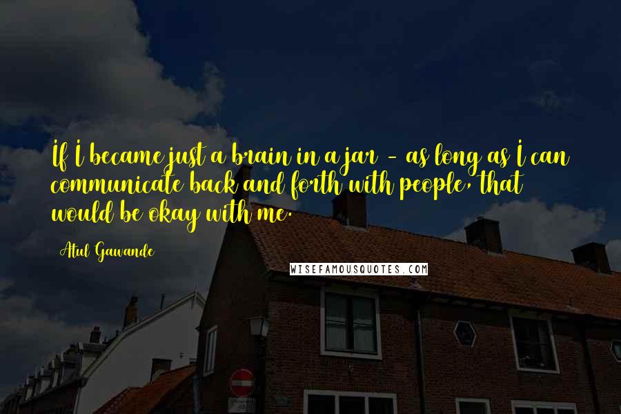 Atul Gawande quotes: If I became just a brain in a jar - as long as I can communicate back and forth with people, that would be okay with me. Atul Gawande quotes: If I became just a brain in a jar - as long as I can communicate back and forth with people, that would be okay with me.