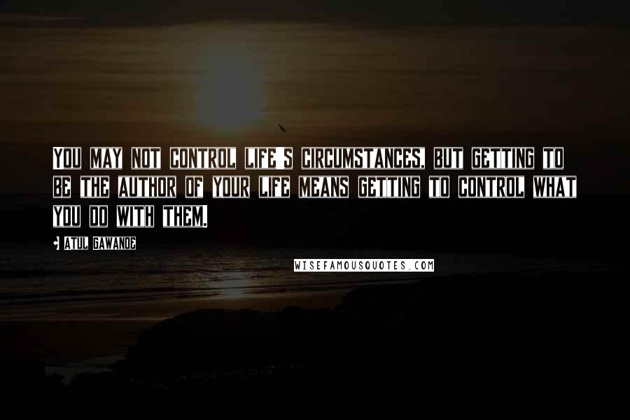 Atul Gawande quotes: You may not control life's circumstances, but getting to be the author of your life means getting to control what you do with them.