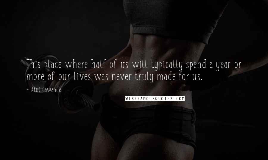 Atul Gawande quotes: This place where half of us will typically spend a year or more of our lives was never truly made for us. Atul Gawande quotes: This place where half of us will typically spend a year or more of our lives was never truly made for us.