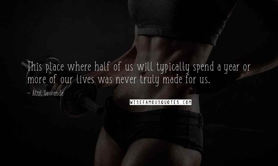 Atul Gawande quotes: This place where half of us will typically spend a year or more of our lives was never truly made for us.