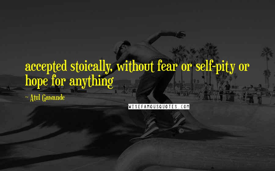 Atul Gawande quotes: accepted stoically, without fear or self-pity or hope for anything Atul Gawande quotes: accepted stoically, without fear or self-pity or hope for anything