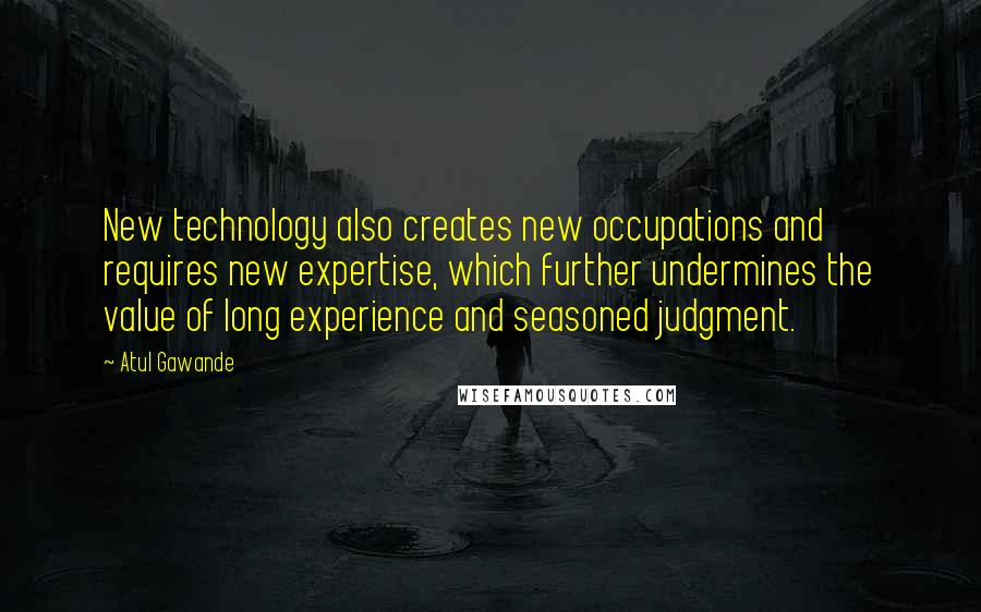 Atul Gawande quotes: New technology also creates new occupations and requires new expertise, which further undermines the value of long experience and seasoned judgment. Atul Gawande quotes: New technology also creates new occupations and requires new expertise, which further undermines the value of long experience and seasoned judgment.