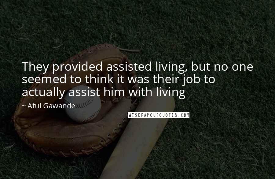 Atul Gawande quotes: They provided assisted living, but no one seemed to think it was their job to actually assist him with living Atul Gawande quotes: They provided assisted living, but no one seemed to think it was their job to actually assist him with living