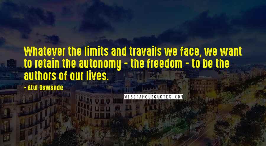 Atul Gawande quotes: Whatever the limits and travails we face, we want to retain the autonomy - the freedom - to be the authors of our lives. Atul Gawande quotes: Whatever the limits and travails we face, we want to retain the autonomy - the freedom - to be the authors of our lives.