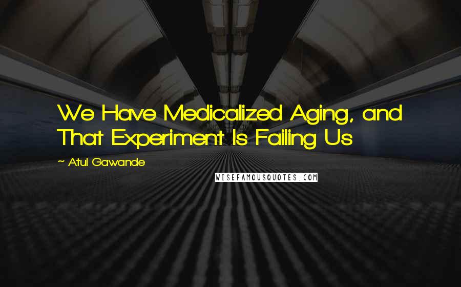 Atul Gawande quotes: We Have Medicalized Aging, and That Experiment Is Failing Us Atul Gawande quotes: We Have Medicalized Aging, and That Experiment Is Failing Us