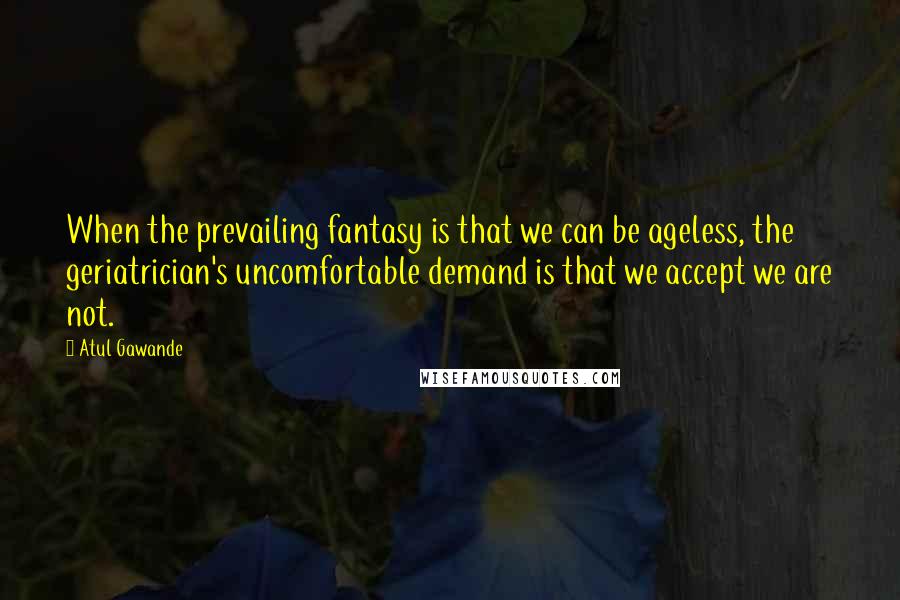Atul Gawande quotes: When the prevailing fantasy is that we can be ageless, the geriatrician's uncomfortable demand is that we accept we are not. Atul Gawande quotes: When the prevailing fantasy is that we can be ageless, the geriatrician's uncomfortable demand is that we accept we are not.