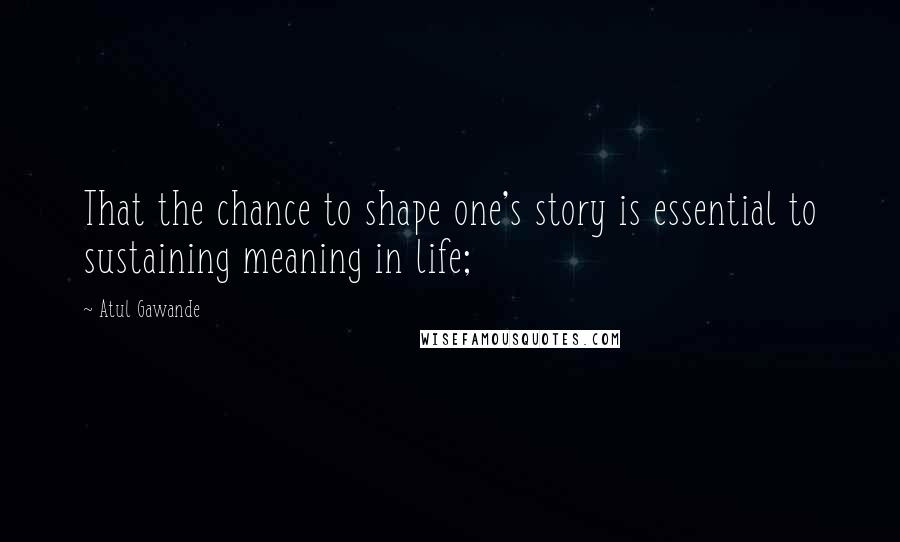 Atul Gawande quotes: That the chance to shape one's story is essential to sustaining meaning in life; Atul Gawande quotes: That the chance to shape one's story is essential to sustaining meaning in life;