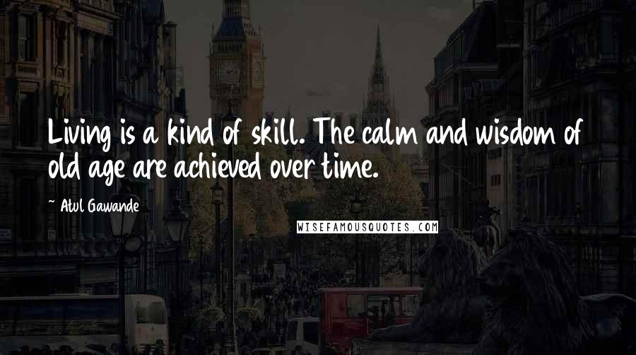 Atul Gawande quotes: Living is a kind of skill. The calm and wisdom of old age are achieved over time.