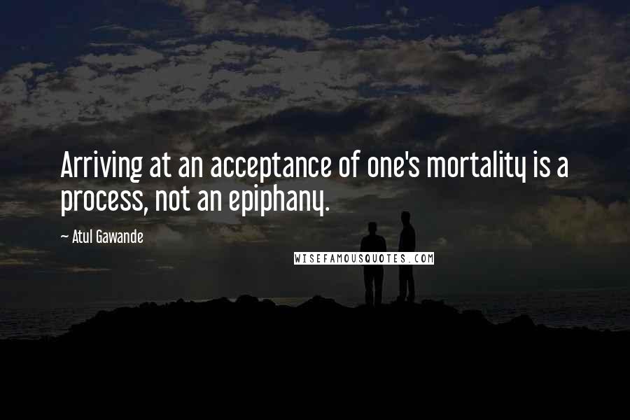 Atul Gawande quotes: Arriving at an acceptance of one's mortality is a process, not an epiphany. Atul Gawande quotes: Arriving at an acceptance of one's mortality is a process, not an epiphany.