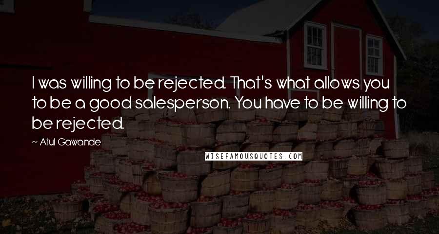 Atul Gawande quotes: I was willing to be rejected. That's what allows you to be a good salesperson. You have to be willing to be rejected. Atul Gawande quotes: I was willing to be rejected. That's what allows you to be a good salesperson. You have to be willing to be rejected.