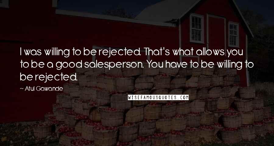 Atul Gawande quotes: I was willing to be rejected. That's what allows you to be a good salesperson. You have to be willing to be rejected.