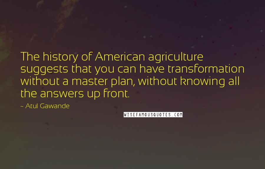Atul Gawande quotes: The history of American agriculture suggests that you can have transformation without a master plan, without knowing all the answers up front. Atul Gawande quotes: The history of American agriculture suggests that you can have transformation without a master plan, without knowing all the answers up front.