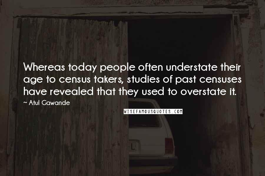 Atul Gawande quotes: Whereas today people often understate their age to census takers, studies of past censuses have revealed that they used to overstate it. Atul Gawande quotes: Whereas today people often understate their age to census takers, studies of past censuses have revealed that they used to overstate it.