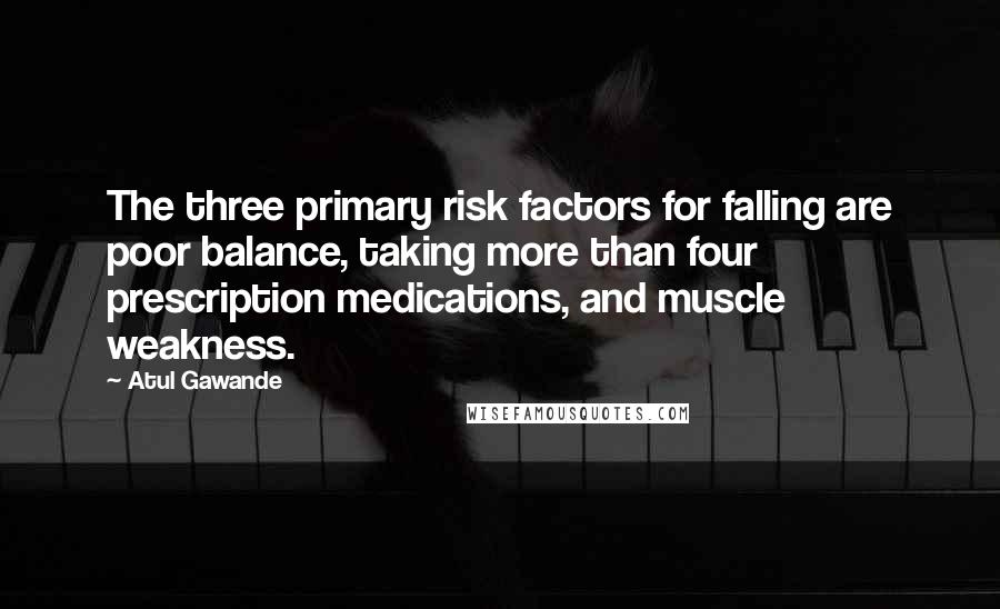 Atul Gawande quotes: The three primary risk factors for falling are poor balance, taking more than four prescription medications, and muscle weakness. Atul Gawande quotes: The three primary risk factors for falling are poor balance, taking more than four prescription medications, and muscle weakness.