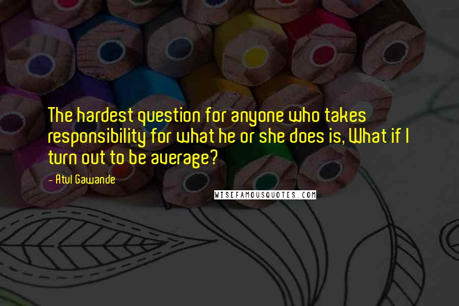 Atul Gawande quotes: The hardest question for anyone who takes responsibility for what he or she does is, What if I turn out to be average? Atul Gawande quotes: The hardest question for anyone who takes responsibility for what he or she does is, What if I turn out to be average?