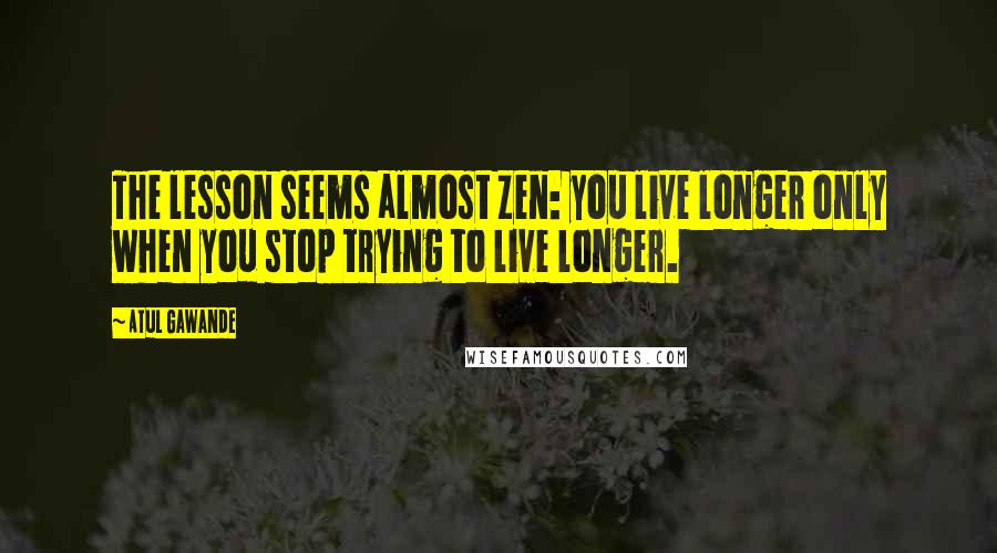 Atul Gawande quotes: The lesson seems almost Zen: you live longer only when you stop trying to live longer. Atul Gawande quotes: The lesson seems almost Zen: you live longer only when you stop trying to live longer.