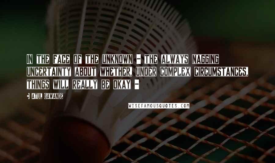 Atul Gawande quotes: In the face of the unknown - the always nagging uncertainty about whether, under complex circumstances, things will really be okay -