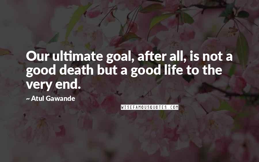 Atul Gawande quotes: Our ultimate goal, after all, is not a good death but a good life to the very end. Atul Gawande quotes: Our ultimate goal, after all, is not a good death but a good life to the very end.