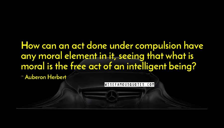 Auberon Herbert quotes: How can an act done under compulsion have any moral element in it, seeing that what is moral is the free act of an intelligent being?