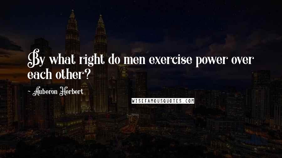 Auberon Herbert quotes: By what right do men exercise power over each other?