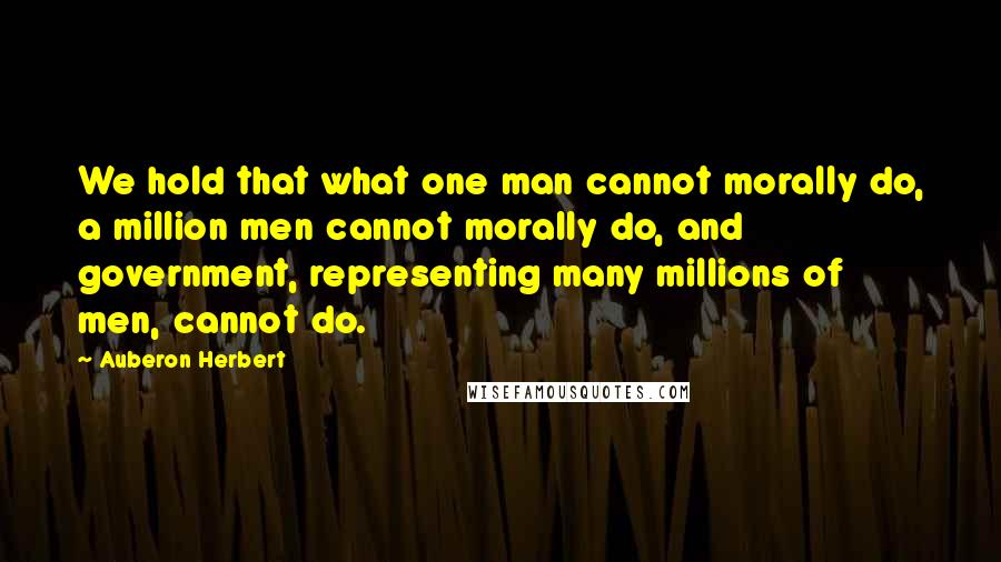 Auberon Herbert quotes: We hold that what one man cannot morally do, a million men cannot morally do, and government, representing many millions of men, cannot do.