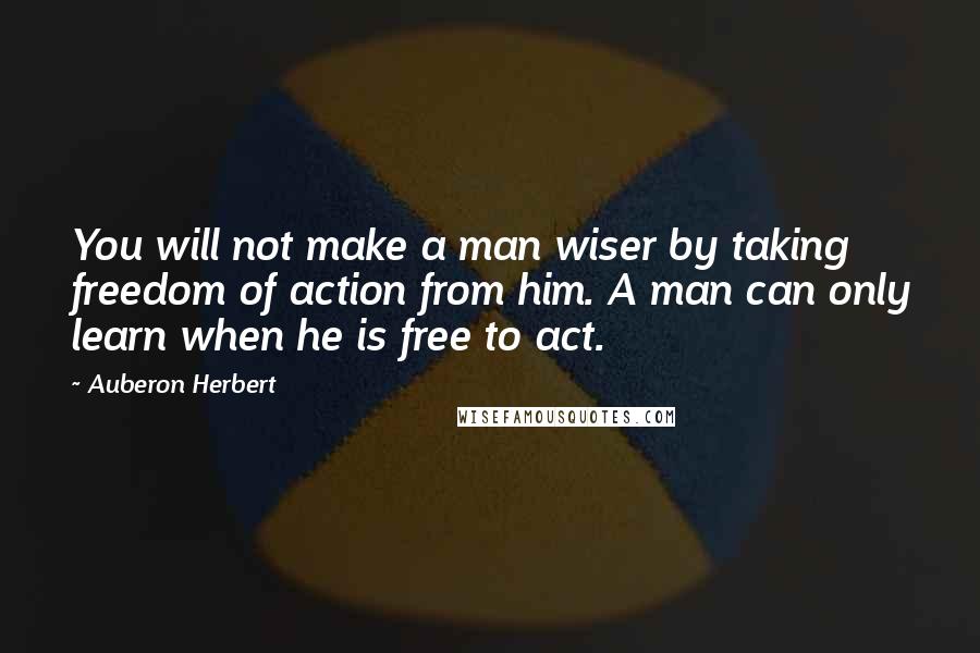 Auberon Herbert quotes: You will not make a man wiser by taking freedom of action from him. A man can only learn when he is free to act.