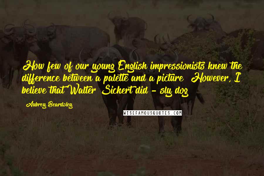 Aubrey Beardsley quotes: How few of our young English impressionists knew the difference between a palette and a picture! However, I believe that Walter Sickert did - sly dog!