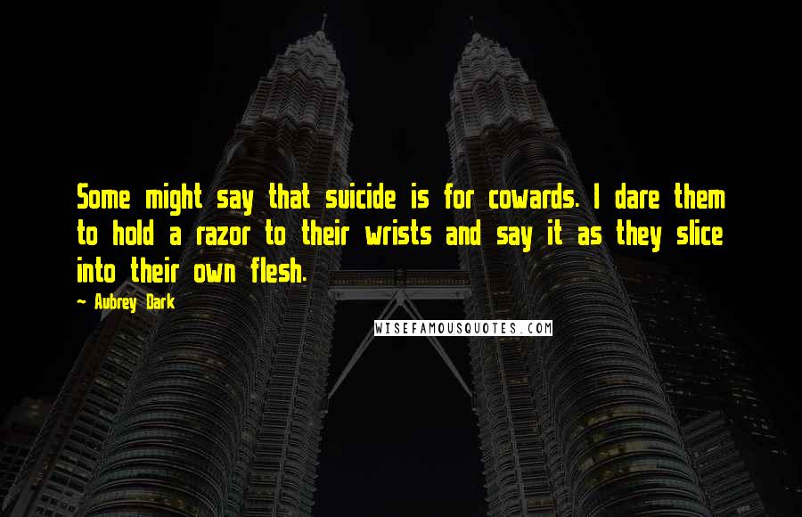 Aubrey Dark quotes: Some might say that suicide is for cowards. I dare them to hold a razor to their wrists and say it as they slice into their own flesh.