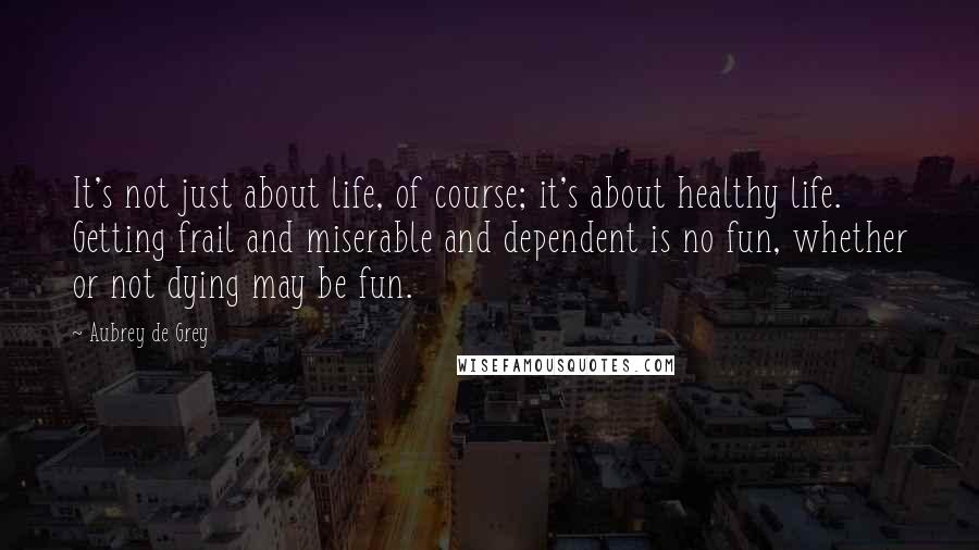 Aubrey De Grey quotes: It's not just about life, of course; it's about healthy life. Getting frail and miserable and dependent is no fun, whether or not dying may be fun.