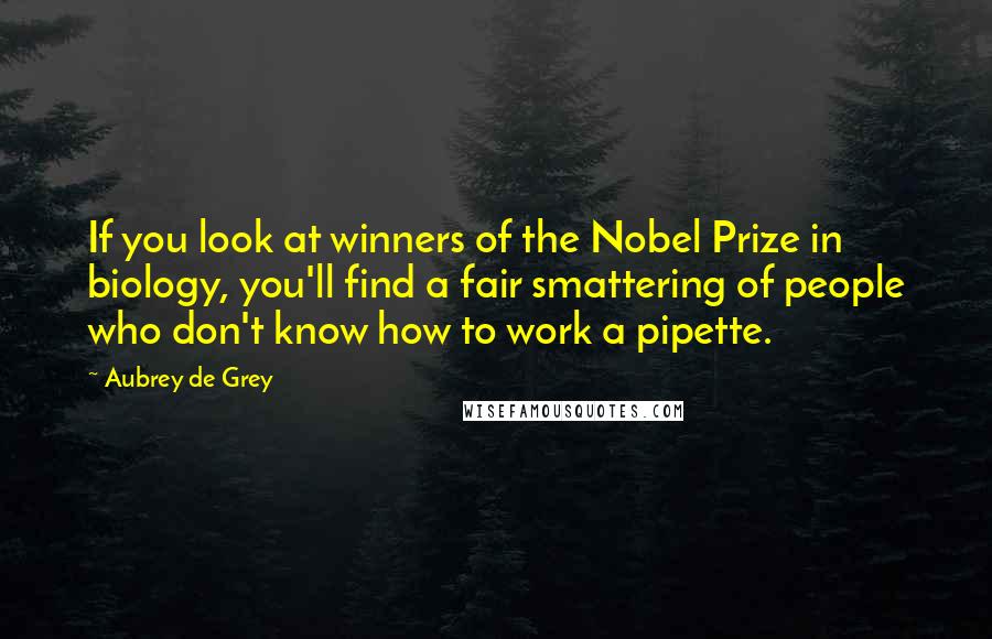 Aubrey De Grey quotes: If you look at winners of the Nobel Prize in biology, you'll find a fair smattering of people who don't know how to work a pipette. Aubrey De Grey quotes: If you look at winners of the Nobel Prize in biology, you'll find a fair smattering of people who don't know how to work a pipette.