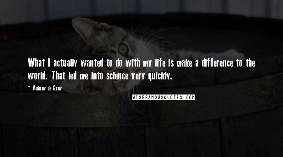 Aubrey De Grey quotes: What I actually wanted to do with my life is make a difference to the world. That led me into science very quickly.