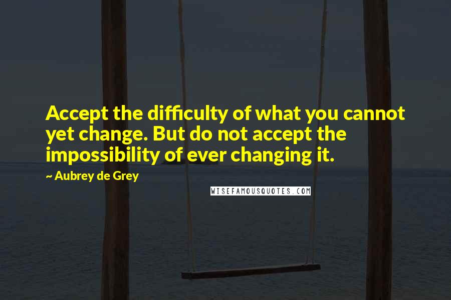 Aubrey De Grey quotes: Accept the difficulty of what you cannot yet change. But do not accept the impossibility of ever changing it.