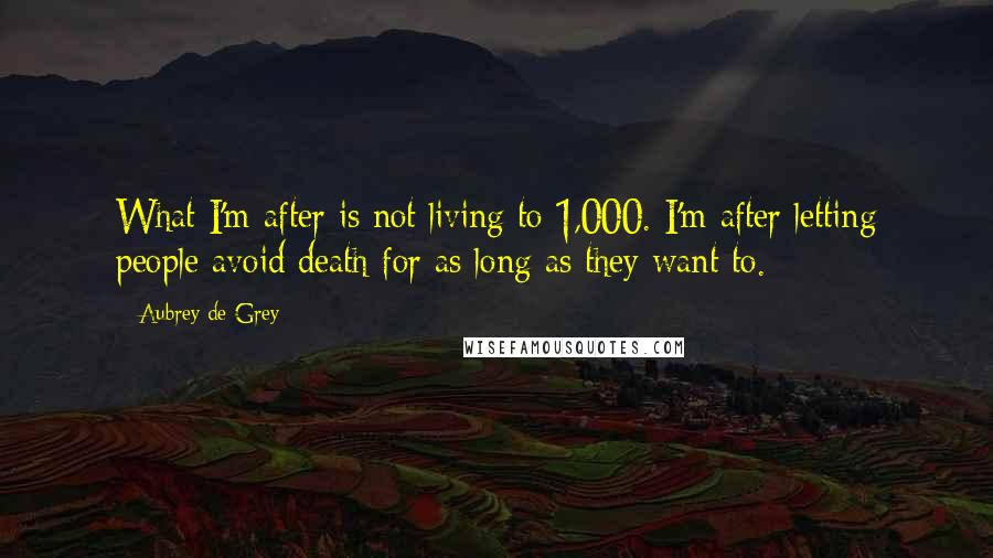 Aubrey De Grey quotes: What I'm after is not living to 1,000. I'm after letting people avoid death for as long as they want to. Aubrey De Grey quotes: What I'm after is not living to 1,000. I'm after letting people avoid death for as long as they want to.
