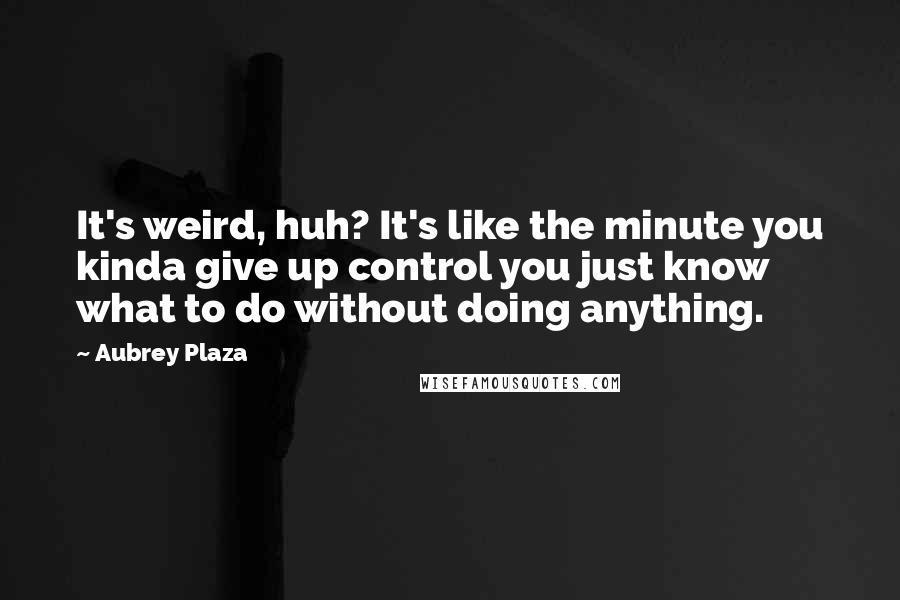 Aubrey Plaza quotes: It's weird, huh? It's like the minute you kinda give up control you just know what to do without doing anything. Aubrey Plaza quotes: It's weird, huh? It's like the minute you kinda give up control you just know what to do without doing anything.