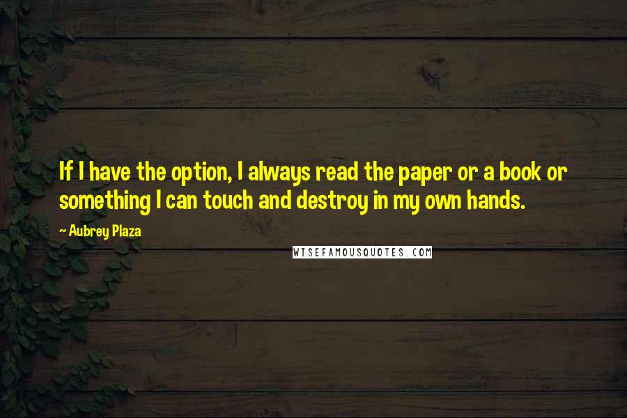 Aubrey Plaza quotes: If I have the option, I always read the paper or a book or something I can touch and destroy in my own hands. Aubrey Plaza quotes: If I have the option, I always read the paper or a book or something I can touch and destroy in my own hands.