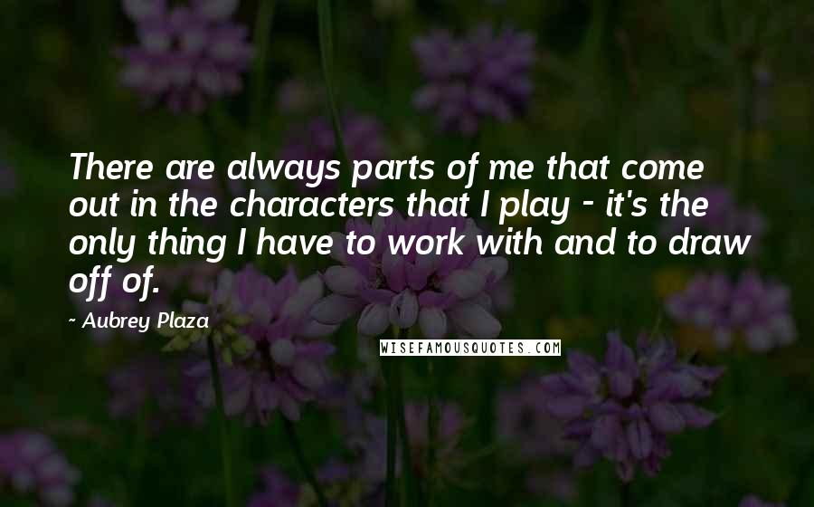 Aubrey Plaza quotes: There are always parts of me that come out in the characters that I play - it's the only thing I have to work with and to draw off of. Aubrey Plaza quotes: There are always parts of me that come out in the characters that I play - it's the only thing I have to work with and to draw off of.