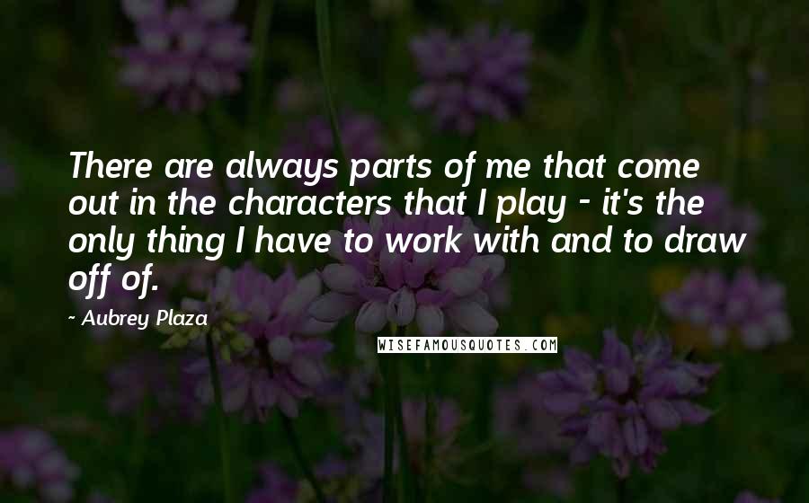 Aubrey Plaza quotes: There are always parts of me that come out in the characters that I play - it's the only thing I have to work with and to draw off of.