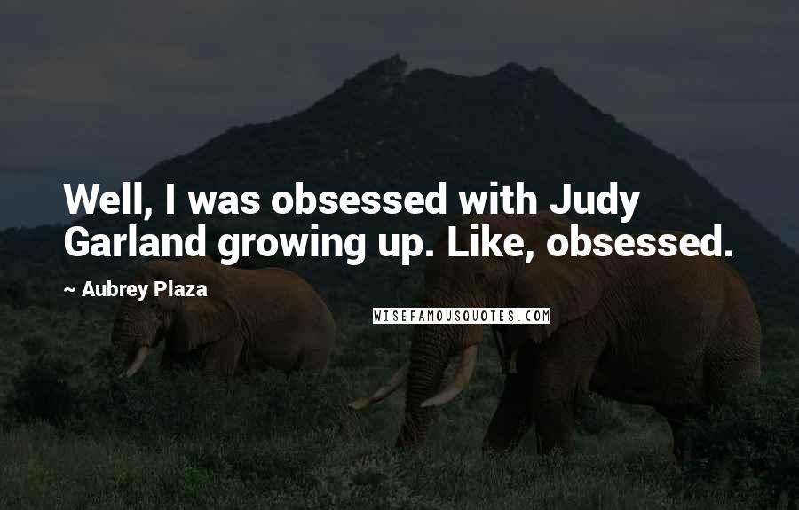 Aubrey Plaza quotes: Well, I was obsessed with Judy Garland growing up. Like, obsessed.