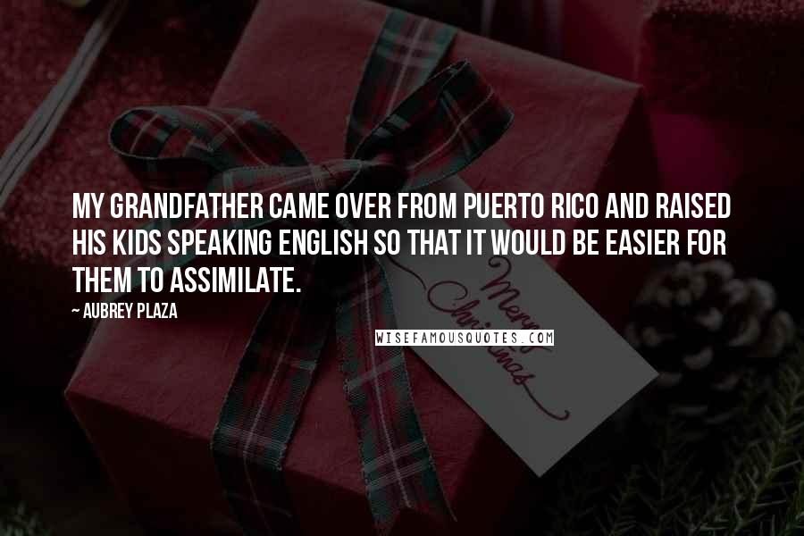 Aubrey Plaza quotes: My grandfather came over from Puerto Rico and raised his kids speaking English so that it would be easier for them to assimilate.