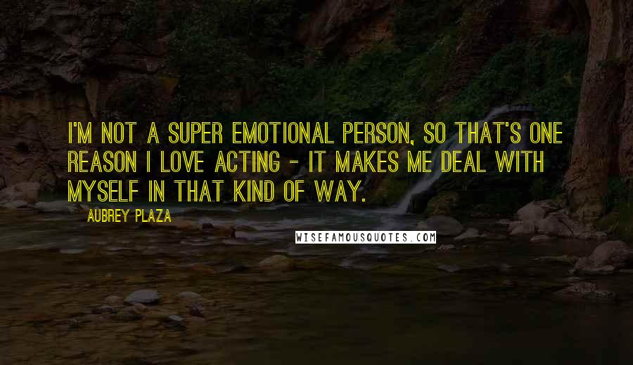 Aubrey Plaza quotes: I'm not a super emotional person, so that's one reason I love acting - it makes me deal with myself in that kind of way.