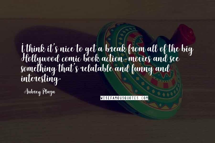Aubrey Plaza quotes: I think it's nice to get a break from all of the big Hollywood comic book action-movies and see something that's relatable and funny and interesting. Aubrey Plaza quotes: I think it's nice to get a break from all of the big Hollywood comic book action-movies and see something that's relatable and funny and interesting.