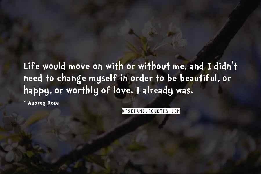Aubrey Rose quotes: Life would move on with or without me, and I didn't need to change myself in order to be beautiful, or happy, or worthly of love. I already was.
