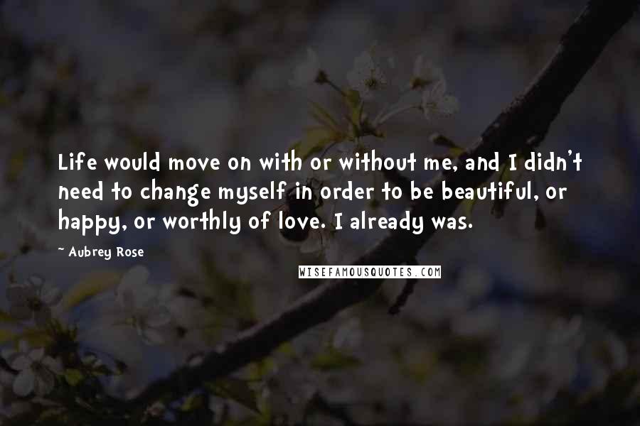 Aubrey Rose quotes: Life would move on with or without me, and I didn't need to change myself in order to be beautiful, or happy, or worthly of love. I already was. Aubrey Rose quotes: Life would move on with or without me, and I didn't need to change myself in order to be beautiful, or happy, or worthly of love. I already was.
