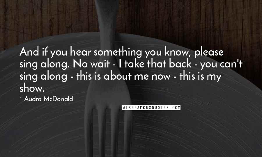 Audra McDonald quotes: And if you hear something you know, please sing along. No wait - I take that back - you can't sing along - this is about me now - this