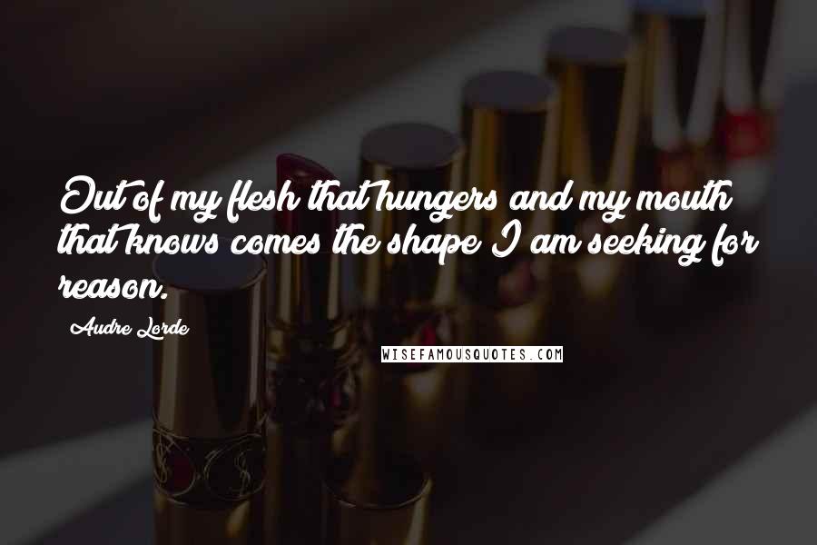 Audre Lorde quotes: Out of my flesh that hungers and my mouth that knows comes the shape I am seeking for reason.