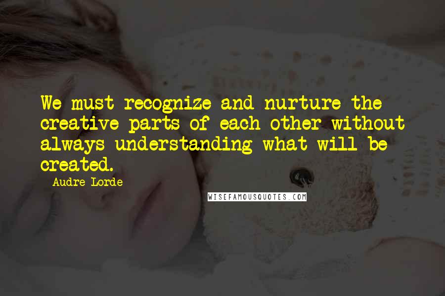 Audre Lorde quotes: We must recognize and nurture the creative parts of each other without always understanding what will be created.