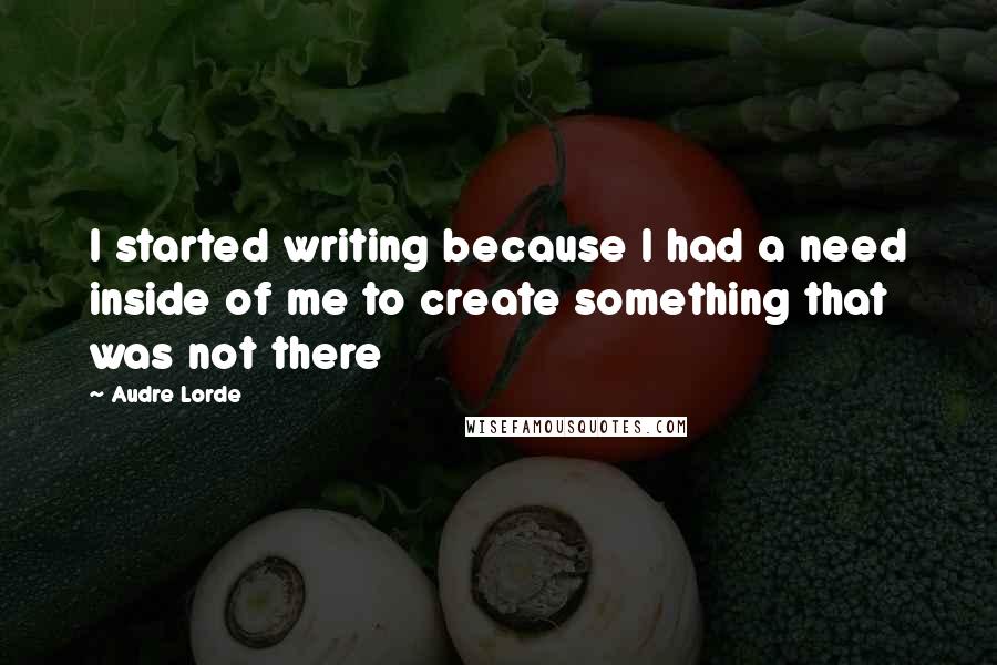 Audre Lorde quotes: I started writing because I had a need inside of me to create something that was not there